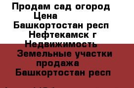 Продам сад огород › Цена ­ 19 000 - Башкортостан респ., Нефтекамск г. Недвижимость » Земельные участки продажа   . Башкортостан респ.